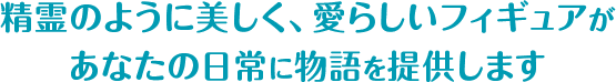 精霊のように愛らしいフィギュアがあなたの日常に物語を提供します