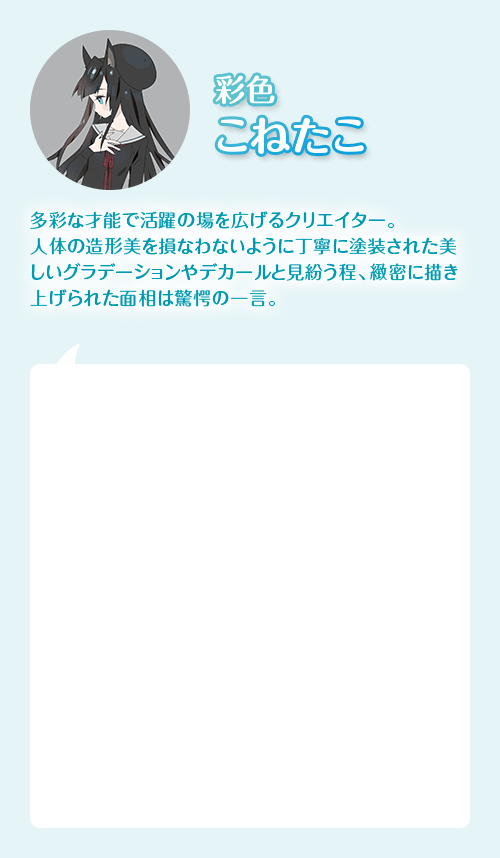 フィニッシャー こねたこ　多彩なサイノで活躍の場を広げるクリエイター。人体の造形美を損なわないように丁寧に塗装された美しいグラデーションやデカールと見紛う程、緻密に描き上げられた面相は驚愕の一言。