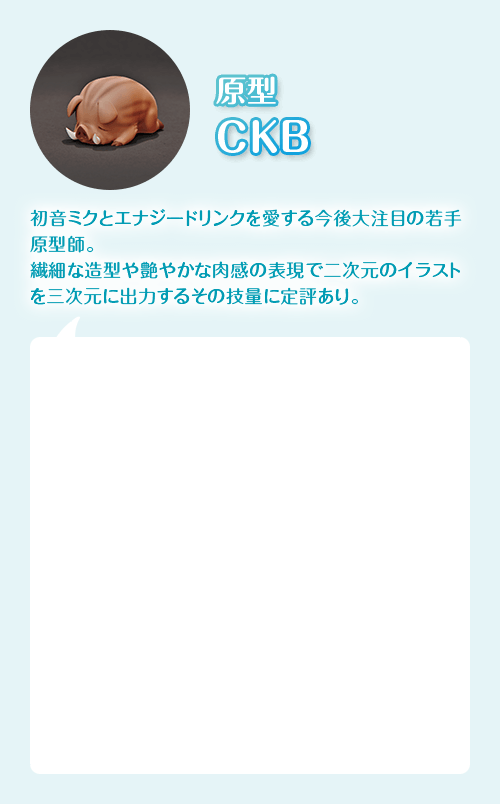 原型師 CKB　初音ミクとエナジードリンクを愛する今後大裕木の若手原型師。繊細な造形や艷やかな肉感の表現で二次元のイラストを三次元に出力するその技量に定評あり。